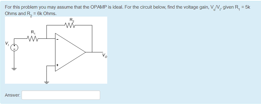 For this problem you may assume that the OPAMP is ideal. For the circuit below, find the voltage gain, VN, given R₁ = 5k
Ohms and R₂ = 6k Ohms.
R₂
mi
R₁
V
Answer: