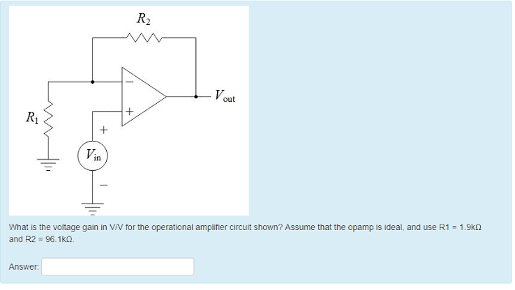 Vout
Vin
What is the voltage gain in V/V for the operational amplifier circuit shown? Assume that the opamp is ideal, and use R1 = 1.9kQ
and R2 = 96.1k0.
Answer:
R₁
+
R₂
+