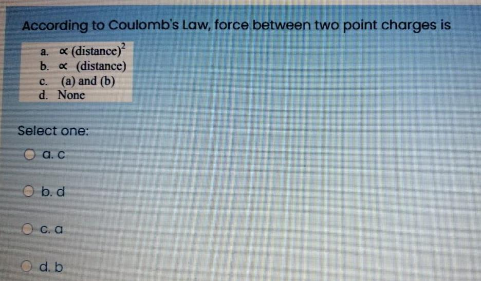 According to Coulomb's Law, force between two point charges is
a. x (distance)²
b. x (distance)
c. (a) and (b)
d. None
Select one:
a. c
O b. d
O c. a
O d. b