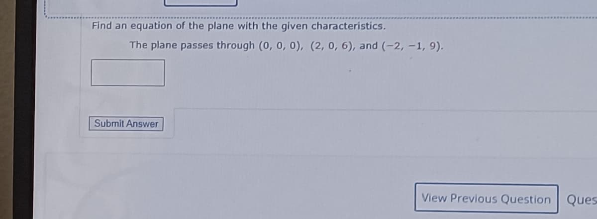 Find an equation of the plane with the given characteristics.
The plane passes through (0, 0, 0), (2, 0, 6), and (-2,-1, 9).
Submit Answer
View Previous Question Ques