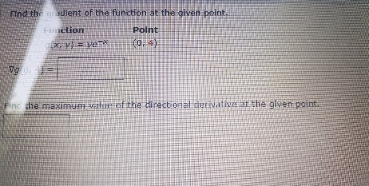 Find the gradient of the function at the given point.
Function
g(x, y) = ye-*
Vg (0,4)=
Point
(0,4)
Find the maximum value of the directional derivative at the given point.