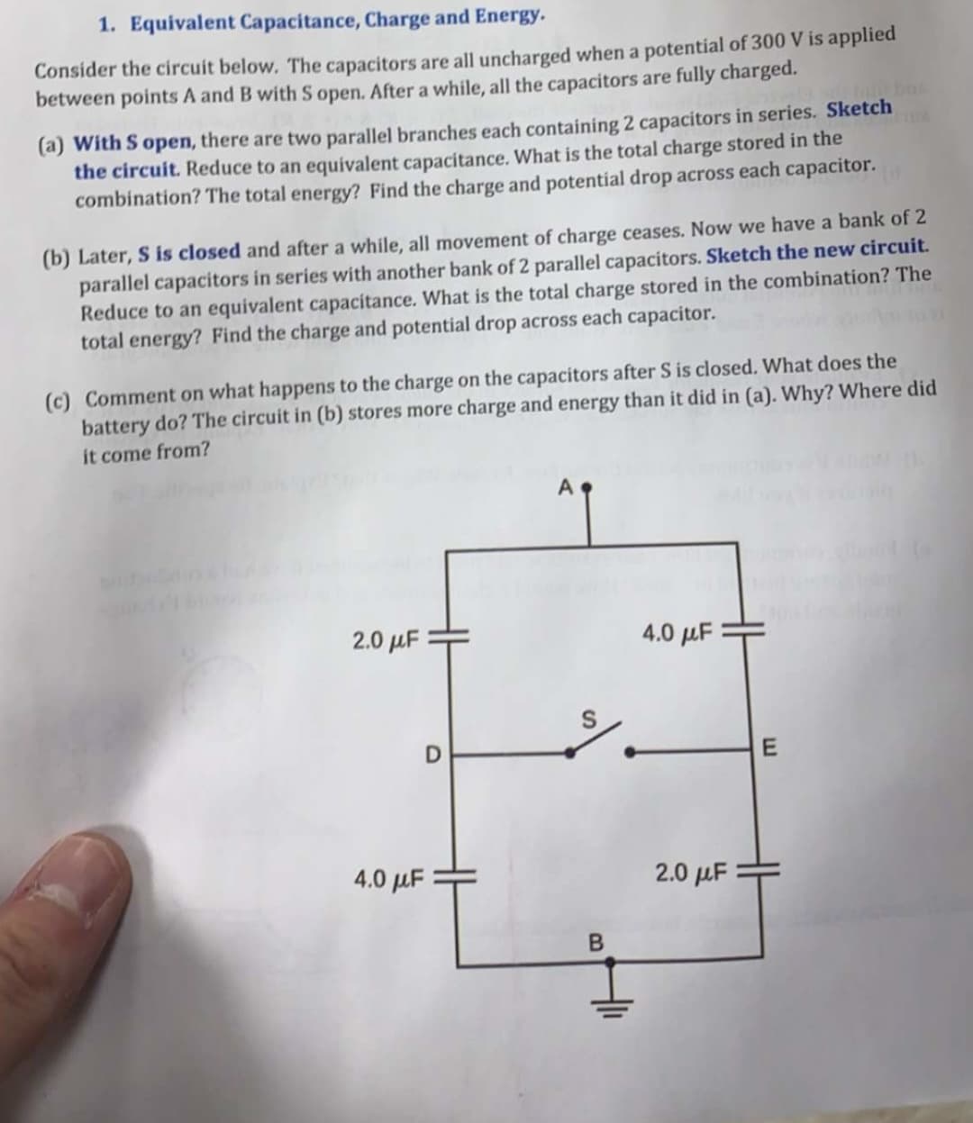 1. Equivalent Capacitance, Charge and Energy.
Consider the circuit below. The capacitors are all uncharged when a potential of 300 V is applied
between points A and B with S open. After a while, all the capacitors are fully charged.
(a) With S open, there are two parallel branches each containing 2 capacitors in series. Sketch
the circuit. Reduce to an equivalent capacitance. What is the total charge stored in the
combination? The total energy? Find the charge and potential drop across each capacitor.
(b) Later, S is closed and after a while, all movement of charge ceases. Now we have a bank of 2
parallel capacitors in series with another bank of 2 parallel capacitors. Sketch the new circuit.
Reduce to an equivalent capacitance. What is the total charge stored in the combination? The
total energy? Find the charge and potential drop across each capacitor.
(c) Comment on what happens to the charge on the capacitors after S is closed. What does the
battery do? The circuit in (b) stores more charge and energy than it did in (a). Why? Where did
it come from?
A
2.0 μF
4.0 µF
4.0 µF
2.0 µF
B
