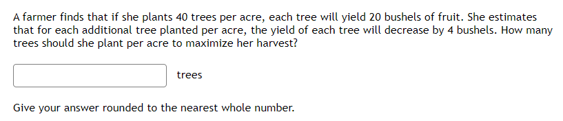 A farmer finds that if she plants 40 trees per acre, each tree will yield 20 bushels of fruit. She estimates
that for each additional tree planted per acre, the yield of each tree will decrease by 4 bushels. How many
trees should she plant per acre to maximize her harvest?
trees
Give your answer rounded to the nearest whole number.
