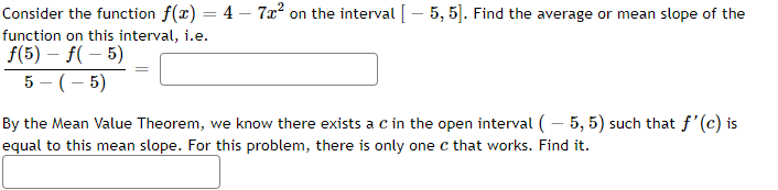 Consider the function f(x) = 4 – 7x² on the interval [ – 5, 5]. Find the average or mean slope of the
function on this interval, i.e.
f(5) – f( – 5)
5 - (- 5)
By the Mean Value Theorem, we know there exists a c in the open interval (– 5, 5) such that f'(c) is
equal to this mean slope. For this problem, there is only one c that works. Find it.
