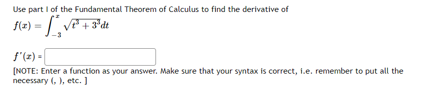Use part I of the Fundamental Theorem of Calculus to find the derivative of
f(x) =
t3+3°dt
f'(x) =
[NOTE: Enter a function as your answer. Make sure that your syntax is correct, i.e. remember to put all the
necessary (, ), etc. ]
