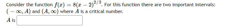 Consider the function f(x) = 8(x – 2)³. For this function there are two important intervals:
(- 00, A) and (A, 0) where A is a critical number.
A is
