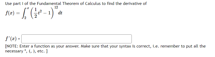 Use part I of the Fundamental Theorem of Calculus to find the derivative of
12
fe) = [, (; - )".
dt
f'(x) =
[NOTE: Enter a function as your answer. Make sure that your syntax is correct, i.e. remember to put all the
necessary *, (, ), etc. ]

