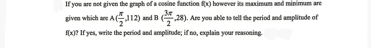 If you are not given the graph of a cosine function f(x) however its maximum and minimum are
3π
given which are A
A(,112) and B -,28). Are you able to tell the period and amplitude of
2
f(x)? If yes, write the period and amplitude; if no, explain your reasoning.