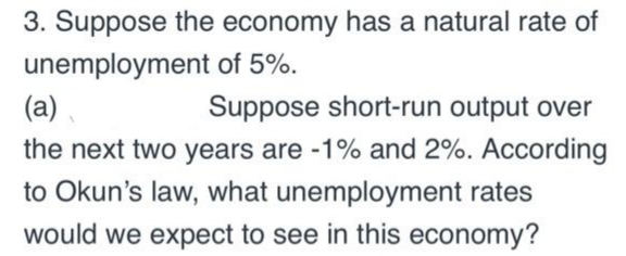 3. Suppose the economy has a natural rate of
unemployment of 5%.
(a).
Suppose short-run output over
the next two years are -1% and 2%. According
to Okun's law, what unemployment rates
would we expect to see in this economy?
