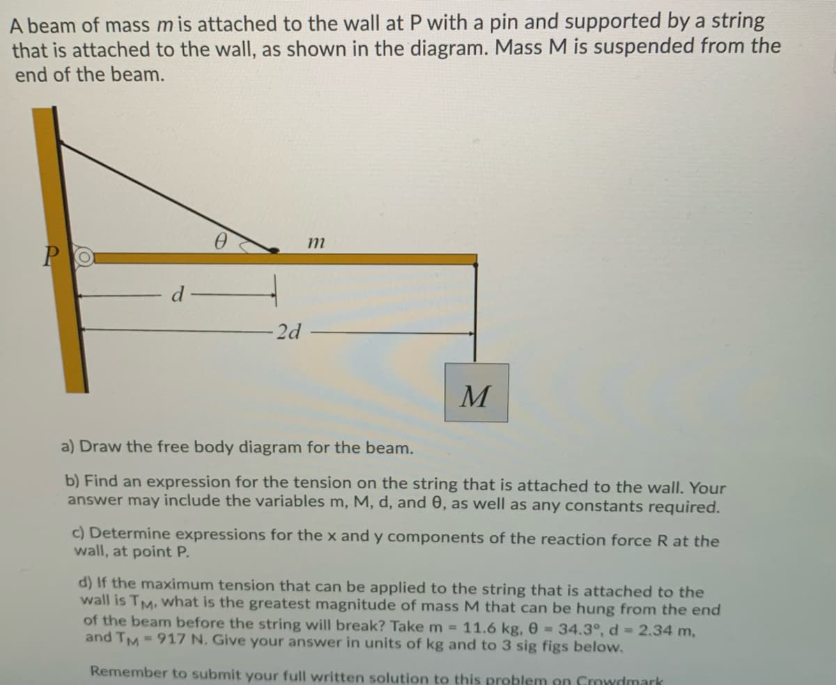 A beam of mass m is attached to the wall at P with a pin and supported by a string
that is attached to the wall, as shown in the diagram. Mass M is suspended from the
end of the beam.
m
-2d
M
a) Draw the free body diagram for the beam.
b) Find an expression for the tension on the string that is attached to the wall. Your
answer may include the variables m, M, d, and 0, as well as any constants required.
c) Determine expressions for the x and y components of the reaction force R at the
wall, at point P.
d) If the maximum tension that can be applied to the string that is attached to the
wall is TM, What is the greatest magnitude of mass M that can be hung from the end
of the beam before the string will break? Take m =11.6 kg, 0 =34.3°, d 2.34 m,
and TM 917 N. Give your answer in units of kg and to 3 sig figs below.
Remember to submit your full written solution to this problem on Crowdmark
