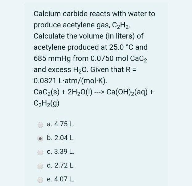 Calcium carbide reacts with water to
produce acetylene gas, C2H2.
Calculate the volume (in liters) of
acetylene produced at 25.0 °C and
685 mmHg from 0.0750 mol CaC2
and excess H,0. Given that R =
0.0821 L'atm/(mol-K).
CaC2(s) + 2H20(1) -> Ca(OH)2(aq) +
C2H2(g)
а. 4.75 L.
o b. 2.04 L.
c. 3.39 L.
d. 2.72 L.
е. 4.07 L.
