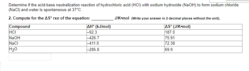 Determine if the acid-base neutralization reaction of hydrochloric acid (HCI) with sodium hydroxide (NaOH) to form sodium chloride
(NaCI) and water is spontaneous at 37°C.
2. Compute for the AS° rxn of the equation:
J/K•mol (Write your answer in 2 decimal places without the unit).
Compound
HCI
NaOH
NaCI
H20
AH° (kJ/mol)
-92.3
|-426.7
-411.0
AS° (J/K•mol)
187.0
75.91
72.38
69.9
-285.8
