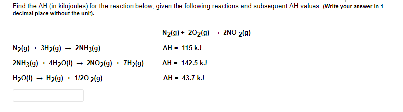 Find the AH (in kilojoules) for the reaction below, given the following reactions and subsequent AH values: (Write your answer in 1
decimal place without the unit).
N2(g) + 202(g) – 2NO 2(g)
N2(g) + 3H2(g)
2NH3(g)
AH = -115 kJ
2NH3(g) + 4H20(1) → 2NO2(g) + 7H2(g)
AH = -142.5 kJ
H20(1)
H2(g)
+ 1/20 2(g)
AH = -43.7 kJ
