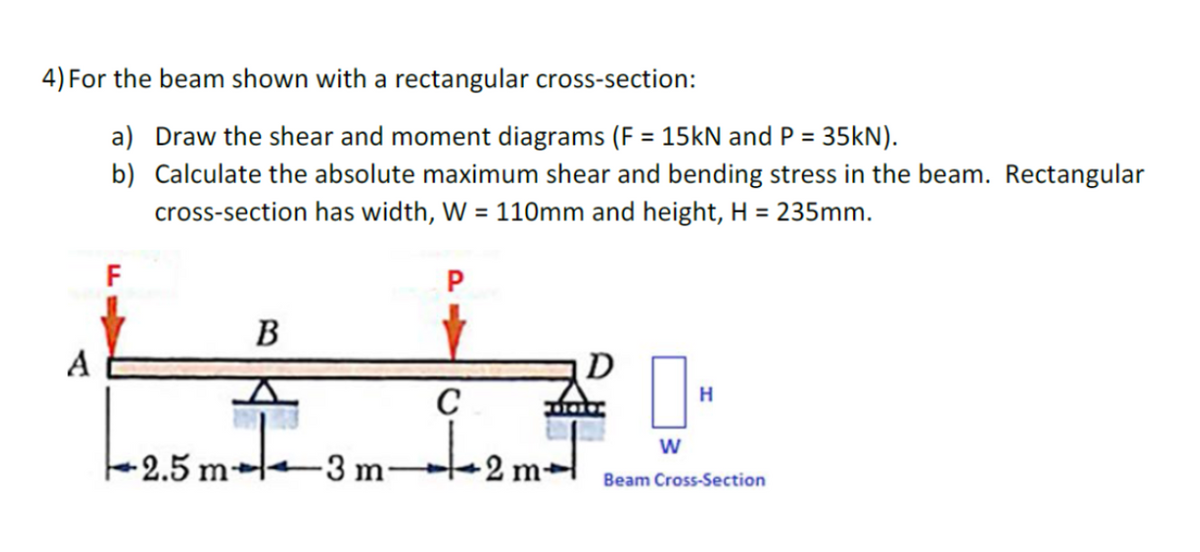 4) For the beam shown with a rectangular cross-section:
a) Draw the shear and moment diagrams (F = 15kN and P = 35kN).
b)
Calculate the absolute maximum shear and bending stress in the beam. Rectangular
cross-section has width, W = 110mm and height, H = 235mm.
A
F
-2.5 m
B
-3 m
P
C
12m²
D
W
H
Beam Cross-Section