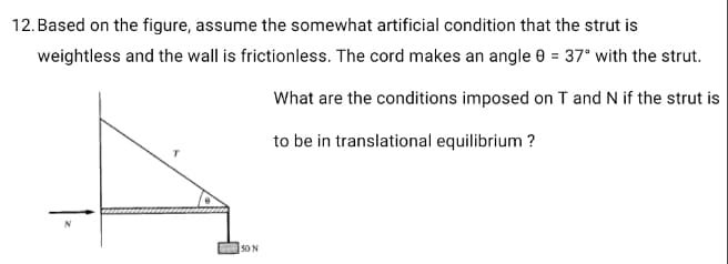 12. Based on the figure, assume the somewhat artificial condition that the strut is
weightless and the wall is frictionless. The cord makes an angle 0 = 37° with the strut.
What are the conditions imposed on T and N if the strut is
to be in translational equilibrium ?
5O N

