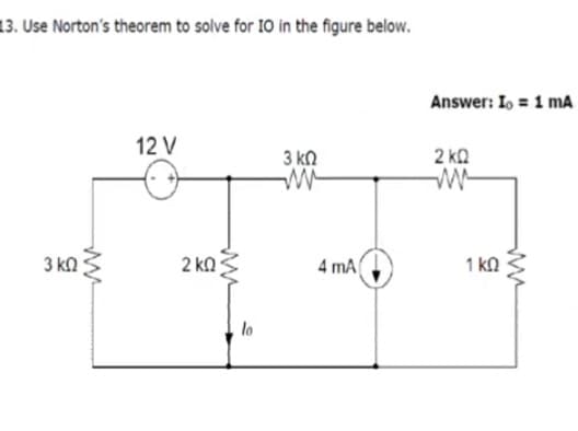 13. Use Norton's theorem to solve for 10 in the figure below.
Answer: Io = 1 mA
12 V
3 ka
2 kQ
3 kn
2 ka
4 mA
1 kN
lo
