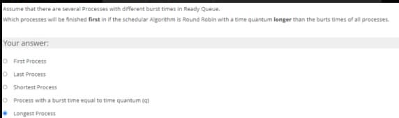 Assume that there are several Processes with different burst times in Ready Queue.
Which processes will be finished first in if the schedular Algorithm is Round Robin with a time quantum longer than the burts times of all processes.
Your answer:
O First Process
O Last Process
O Shortest Process
O Process with a burst time equal to time quantum (q)
• Longest Process
