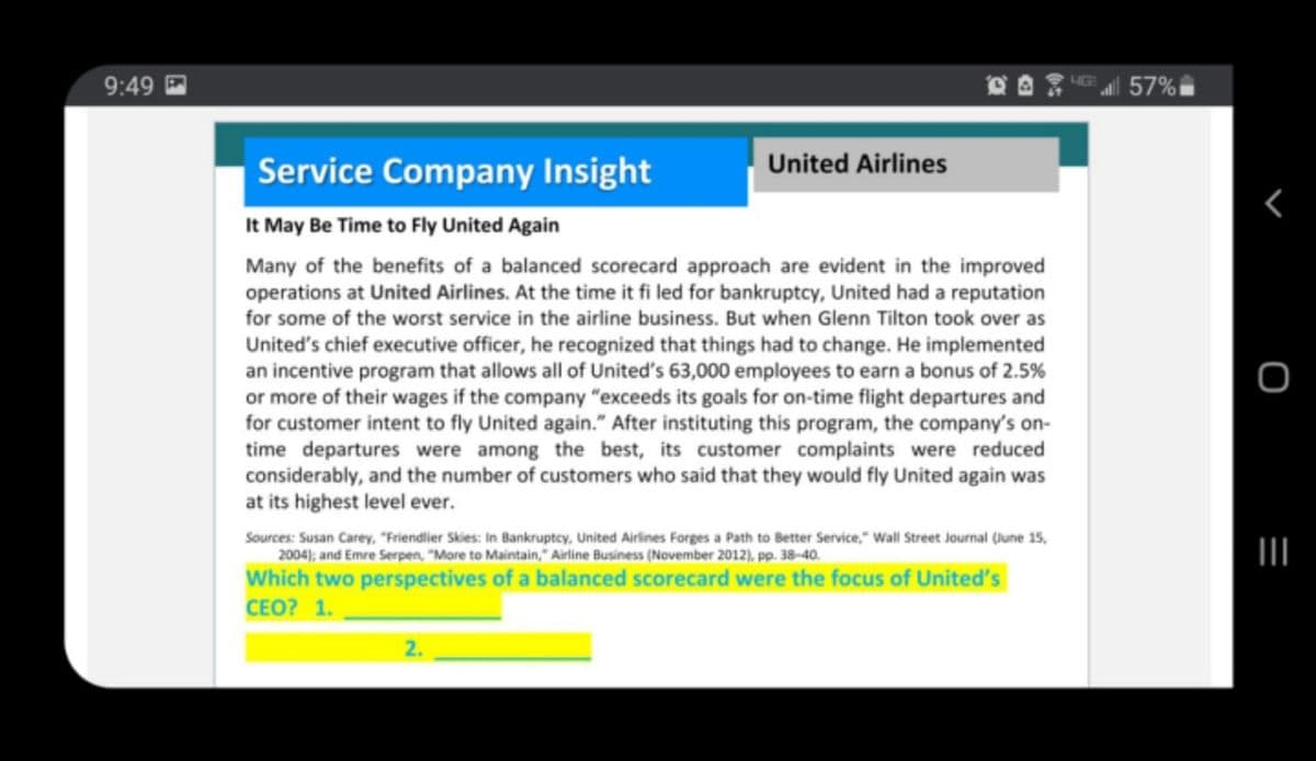 9:49 P
57%
Service Company Insight
United Airlines
It May Be Time to Fly United Again
Many of the benefits of a balanced scorecard approach are evident in the improved
operations at United Airlines. At the time it fi led for bankruptcy, United had a reputation
for some of the worst service in the airline business. But when Glenn Tilton took over as
United's chief executive officer, he recognized that things had to change. He implemented
an incentive program that allows all of United's 63,000 employees to earn a bonus of 2.5%
or more of their wages if the company "exceeds its goals for on-time flight departures and
for customer intent to fly United again." After instituting this program, the company's on-
time departures were among the best, its customer complaints were reduced
considerably, and the number of customers who said that they would fly United again was
at its highest level ever.
Sources: Susan Carey, "Friendlier Skies: In Bankruptcy, United Airlines Forges a Path to Better Service," Wall Street Journal (June 15,
2004); and Emre Serpen, "More to Maintain," Airline Business (November 2012), pp. 38-40.
II
Which two perspectives of a balanced scorecard were the focus of United's
СЕО? 1.
2.
