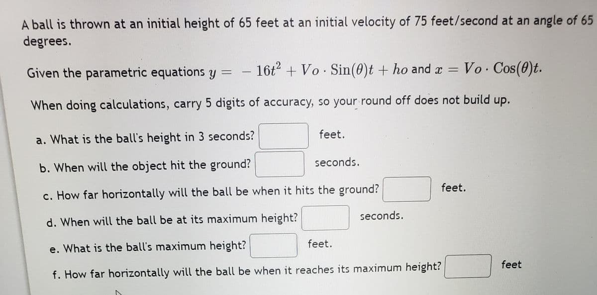 A ball is thrown at an initial height of 65 feet at an initial velocity of 75 feet/second at an angle of 65
degrees.
Given the parametric equations y =
16t +Vo Sin(0)t + ho and r = Vo Cos(0)t.
When doing calculations, carry 5 digits of accuracy, so your round off does not build up.
feet.
a. What is the ball's height in 3 seconds?
seconds.
b. When will the object hit the ground?
feet.
c. How far horizontally will the ball be when it hits the ground?
seconds.
d. When will the ball be at its maximum height?
feet.
e. What is the ball's maximum height?
feet
f. How far horizontally will the ball be when it reaches its maximum height?
