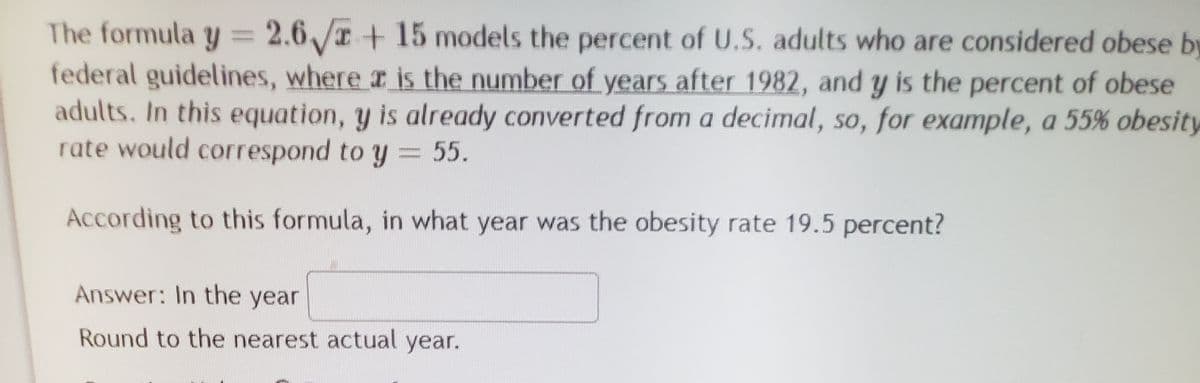 The formula y = 2.6/ + 15 models the percent of U.S. adults who are considered obese by
federal guidelines, where r is the number of years after 1982, and y is the percent of obese
adults. In this equation, y is already converted from a decimal, so, for example, a 55% obesity
rate would correspond to y = 55.
According to this formula, in what year was the obesity rate 19.5 percent?
Answer: In the year
Round to the nearest actual year.
