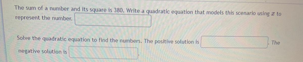 The sum of a number and its square is 380. Write a quadratic equation that models this scenario using to
represent the number.
Solve the quadratic equation to find the numbers. The positive solution is
The
negative solution is
