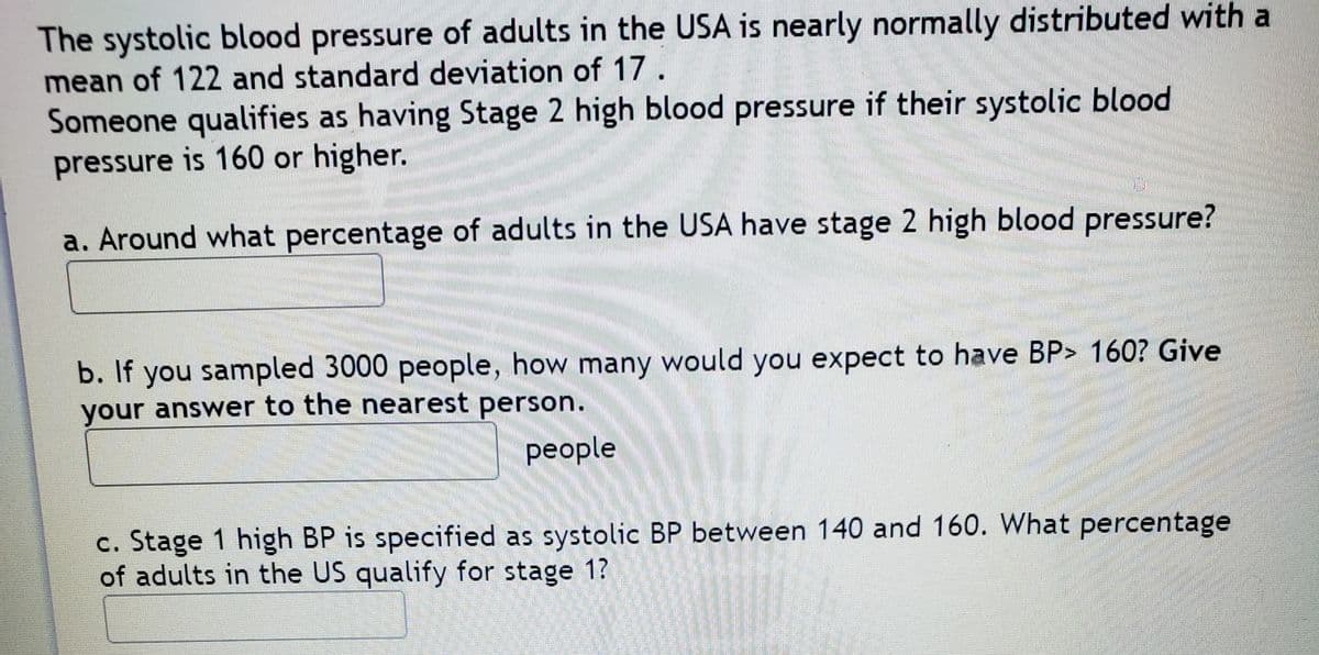 The systolic blood pressure of adults in the USA is nearly normally distributed with a
mean of 122 and standard deviation of 17.
Someone qualifies as having Stage 2 high blood pressure if their systolic blood
pressure is 160 or higher.
a. Around what percentage of adults in the USA have stage 2 high blood pressure?
b. If you sampled 3000 people, how many would you expect to have BP> 160? Give
your answer to the nearest person.
рeople
c. Stage 1 high BP is specified as systolic BP between 140 and 160. What percentage
of adults in the US qualify for stage 1?
