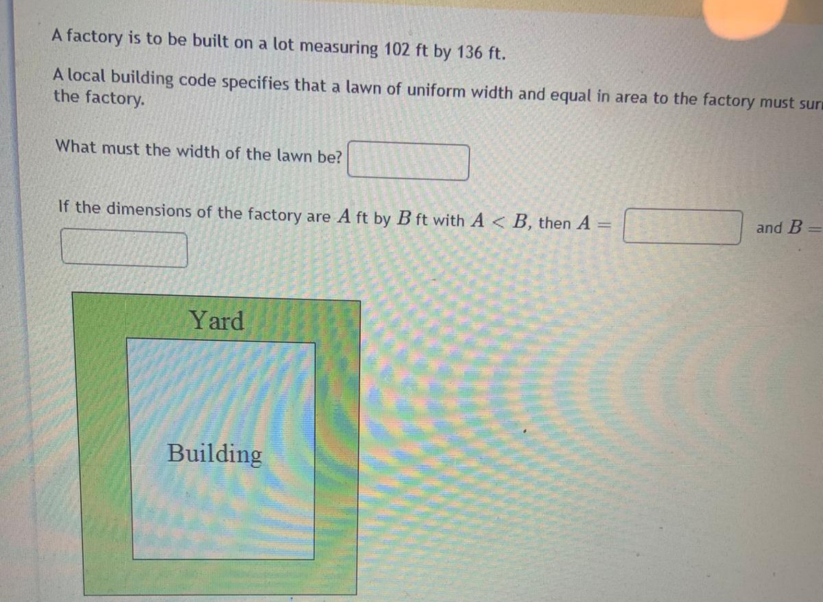 A factory is to be built on a lot measuring 102 ft by 136 ft.
A local building code specifies that a lawn of uniform width and equal in area to the factory must suri
the factory.
What must the width of the lawn be?
If the dimensions of the factory are A ft by B ft with A<B, then A =
and B
Yard
Building
