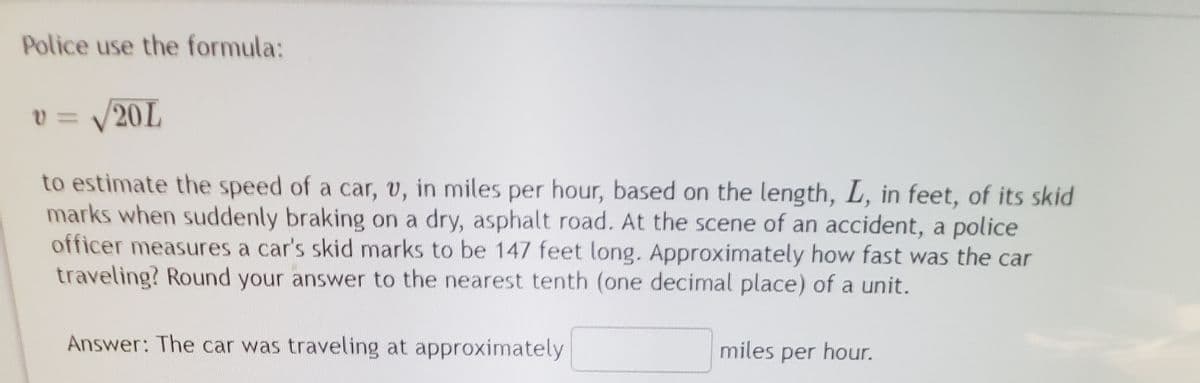 Police use the formula:
v = V20L
to estimate the speed of a car, v, in miles per hour, based on the length, L, in feet, of its skid
marks when suddenly braking on a dry, asphalt road. At the scene of an accident, a police
officer measures a car's skid marks to be 147 feet long. Approximately how fast was the car
traveling? Round your answer to the nearest tenth (one decimal place) of a unit.
Answer: The car was traveling at approximately
miles per hour.
