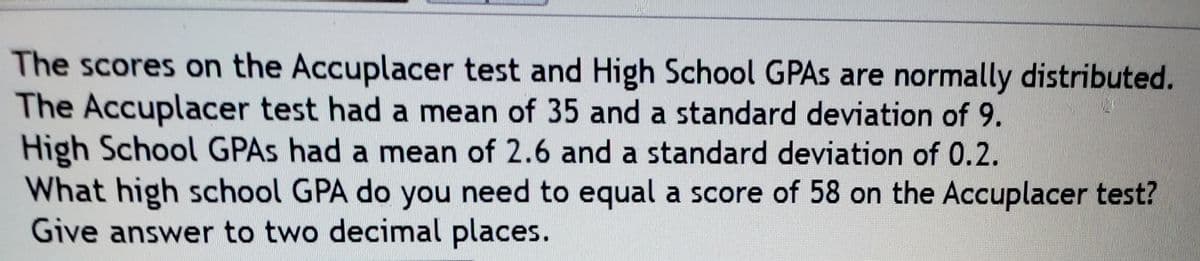 The scores on the Accuplacer test and High School GPAS are normally distributed.
The Accuplacer test had a mean of 35 and a standard deviation of 9.
High School GPAS had a mean of 2.6 and a standard deviation of 0.2.
What high school GPA do you need to equal a score of 58 on the Accuplacer test?
Give answer to two decimal places.
