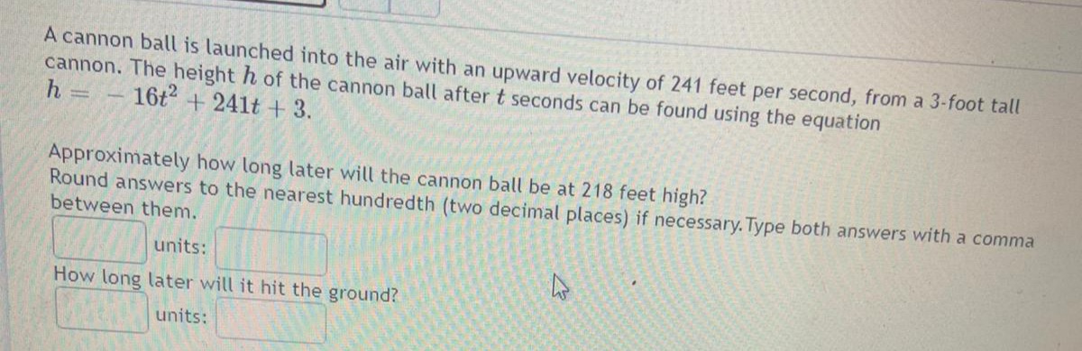 A cannon ball is launched into the air with an upward velocity of 241 feet per second, from a 3-foot tall
cannon. The height h of the cannon ball after t seconds can be found using the equation
h =
16t + 241t + 3.
Approximately how long later will the cannon ball be at 218 feet high?
Round answers to the nearest hundredth (two decimal places) if necessary. Type both answers with a comma
between them.
units:
How long later will it hit the ground?
units:
