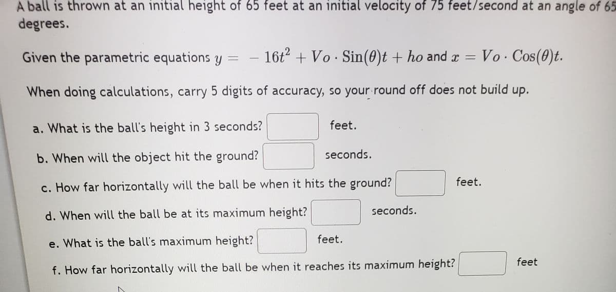 A ball is thrown at an initial height of 65 feet at an initial velocity of 75 feet/second at an angle of 65
degrees.
Given the parametric equations yY = -
-
16t + Vo · Sin(0)t + ho and x = Vo Cos(0)t.
When doing calculations, carry 5 digits of accuracy, so your round off does not build up.
a. What is the ball's height in 3 seconds?
feet.
seconds.
b. When will the object hit the ground?
feet.
c. How far horizontally will the ball be when it hits the ground?
seconds.
d. When will the ball be at its maximum height?
e. What is the ball's maximum height?
feet.
feet
f. How far horizontally will the ball be when it reaches its maximum height?
