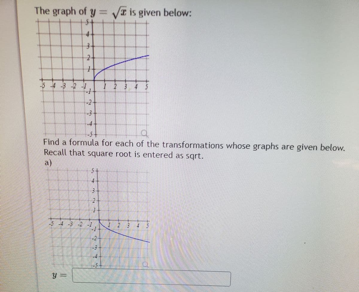 The graph of y = is given below:
2-
54 3 -2 -1
1 2 3
-2
-3
-4
-5-
Find a formula for each of the transformations whose graphs are given below.
Recall that square root is entered as sgrt.
a)
5+
4.
-5 -4 -3 2 -1
2 3 4 5
