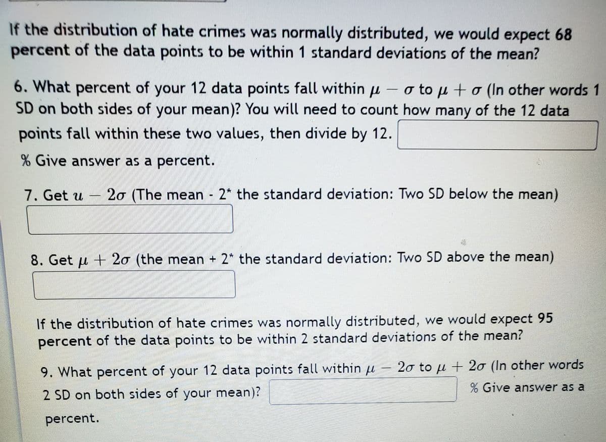 If the distribution of hate crimes was normally distributed, we would expect 68
percent of the data points to be within 1 standard deviations of the mean?
6. What percent of your 12 data points fall within u – o to µ + o (In other words 1
SD on both sides of your mean)? You will need to count how many of the 12 data
--
points fall within these two values, then divide by 12.
% Give answer as a percent.
7. Get u
20 (The mean 2* the standard deviation: Two SD below the mean)
8. Get u + 20 (the mean + 2* the standard deviation: Two SD above the mean)
If the distribution of hate crimes was normally distributed, we would expect 95
percent of the data points to be within 2 standard deviations of the mean?
9. What percent of your 12 data points fall within u
2σ to μ +2σ (In other words
Give answer as a
2 SD on both sides of your mean)?
percent.
