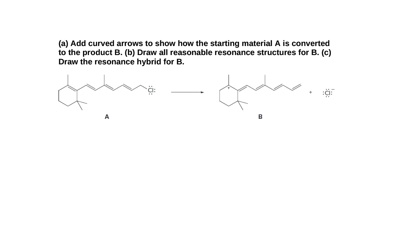 (a) Add curved arrows to show how the starting material A is converted
to the product B. (b) Draw all reasonable resonance structures for B. (c)
Draw the resonance hybrid for B.
A
B

