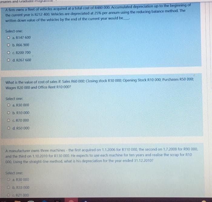 Lursaries and Graduate Progtamiie
A firm owns a fleet of vehides acquired at a total cost of R480 000. Accumulated depreciation up to the beginning of
the current year is R212 400. Vehicles are depreciated at 25% per annum using the reducing balance method. The
written down value of the vehicles by the end of the current year would be
Select one:
O a. R147 600
O b. R66 900
O C. R200 700
O d. R267 600
What is the value of cost of sales if: Sales R60 000; Closing stock R10 000; Opening Stock R10 000; Purchases RS0 000;
Wages R20 000 and Office Rent R10 000?
Select one:
O a. R30 000
O b. R10 000
O C R70 000
O d. R50 000
A manufacturer owns three machines - the first acquired on 1.1.2006 for R110 000, the second on 1.7.2008 for R90 000,
and the third on 1.10.2010 for R130 000. He expects to use each machine for ten years and realise the scrap for R10
000. Using the straight-line method, what is his depreciation for the year ended 31.12.2010?
Select one:
O a. R30 000
O b. R33 000
c R21 000
