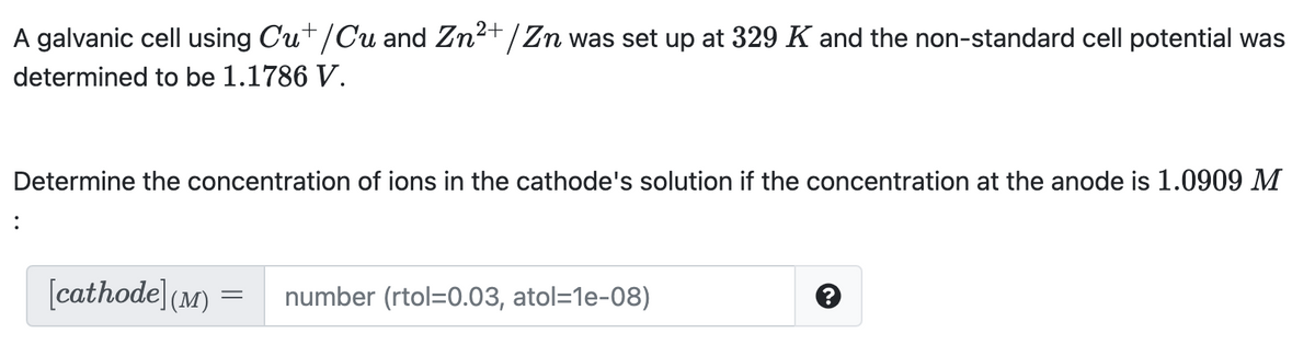 A galvanic cell using Cut/Cu and Zn2+/Zn was set up at 329 K and the non-standard cell potential was
determined to be 1.1786 V.
Determine the concentration of ions in the cathode's solution if the concentration at the anode is 1.0909 M
:
[cathode (M)
number (rtol=0.03, atol=1e-08)
