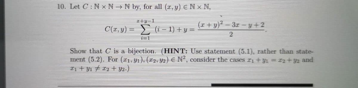 10. Let C: N x N → N by, for all (x, y) EN x N,
エ十y-1
(x + y)² – 3x – y +2
C(x, y) = ) (i– 1) + y =
Show that C is a bijection. (HINT: Use statement (5.1), rather than state-
ment (5.2). For (x1, yı), (x2, Y2) € N², consider the eases tyi = r2+ y2 and
