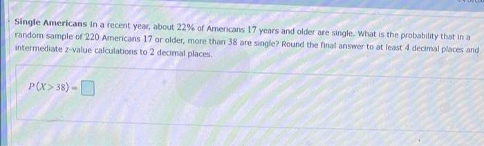 Single Americans In a recent year, about 22% of Americans 17 years and older are single. What is the probability that in a
random sample of 220 Americans 17 or older, more than 38 are single? Round the final answer to at least 4 decimal places and
intermediate z-value calculations to 2 decimal places.
P(X>38) =
