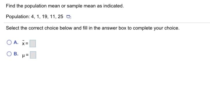 Find the population mean or sample mean as indicated.
Population: 4, 1, 19, 11, 25 O
Select the correct choice below and fill in the answer box to complete your choice.
O A. x=
В.
II
