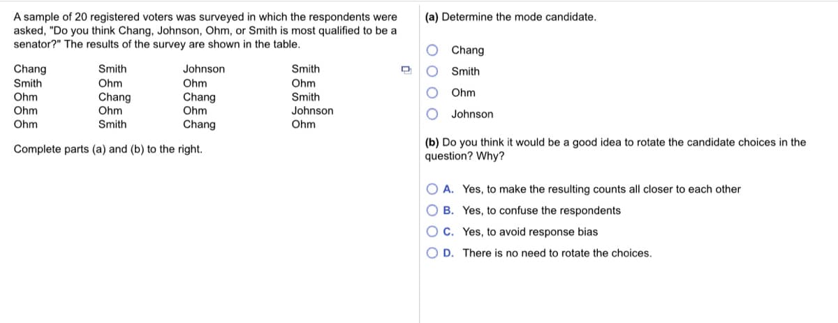 A sample of 20 registered voters was surveyed in which the respondents were
asked, "Do you think Chang, Johnson, Ohm, or Smith is most qualified to be a
senator?" The results of the survey are shown in the table.
(a) Determine the mode candidate.
Chang
Chang
Smith
Johnson
Smith
Smith
Smith
Ohm
Ohm
Ohm
Ohm
Chang
Ohm
Ohm
Chang
Smith
Ohm
Ohm
Johnson
Johnson
Ohm
Smith
Chang
Ohm
(b) Do you think it would be a good idea to rotate the candidate choices in the
question? Why?
Complete parts (a) and (b) to the right.
O A. Yes, to make the resulting counts all closer to each other
O B. Yes, to confuse the respondents
OC. Yes, to avoid response bias
O D. There is no need to rotate the choices.
