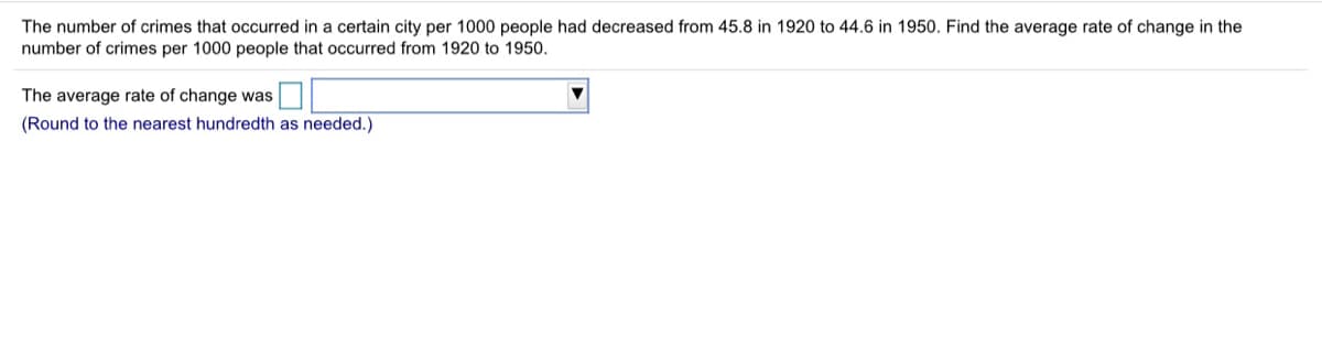 The number of crimes that occurred in a certain city per 1000 people had decreased from 45.8 in 1920 to 44.6 in 1950. Find the average rate of change in the
number of crimes per 1000 people that occurred from 1920 to 1950.
The average rate of change was
(Round to the nearest hundredth as needed.)
