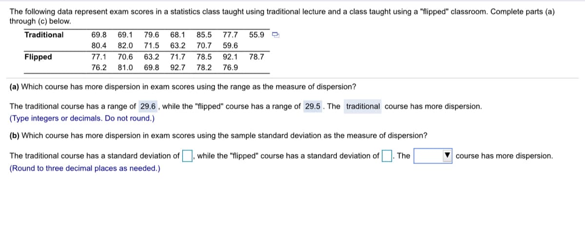 The following data represent exam scores in a statistics class taught using traditional lecture and a class taught using a "flipped" classroom. Complete parts (a)
through (c) below.
Traditional
69.8
69.1
79.6
68.1
85.5
77.7
55.9
80.4
82.0
71.5
63.2
70.7
59.6
Flipped
77.1
70.6
63.2
71.7
78.5
92.1
78.7
76.2
81.0
69.8
92.7
78.2
76.9
(a) Which course has more dispersion in exam scores using the range as the measure of dispersion?
The traditional course has a range of 29.6 , while the "flipped" course has a range of 29.5 . The traditional course has more dispersion.
(Type integers or decimals. Do not round.)
(b) Which course has more dispersion in exam scores using the sample standard deviation as the measure of dispersion?
The traditional course has a standard deviation of
while the "flipped" course has a standard deviation of
The
V course has more dispersion.
(Round to three decimal places as needed.)
