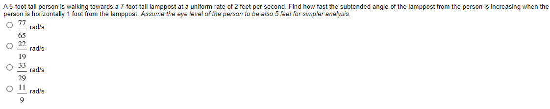 A 5-foot-tall person is walking towards a 7-foot-tall lamppost at a uniform rate of 2 feet per second. Find how fast the subtended angle of the lamppost from the person is increasing when the
person is horizontally 1 foot from the lamppost. Assume the eye level of the person to be also 5 feet for simpler analysis.
rad/s
65
22
rad/s
19
rad/s
29
11
rad/s
* o o o O
