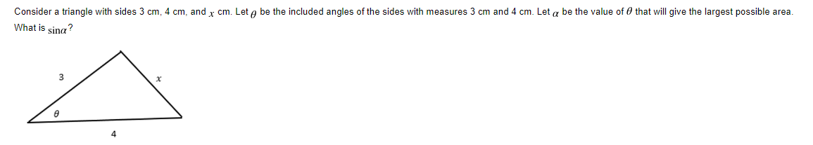 Consider a triangle with sides 3 cm, 4 cm, and x cm. Let a be the included angles of the sides with measures 3 cm and 4 cm. Let a be the value of 0 that will give the largest possible area.
What is sing?
4
