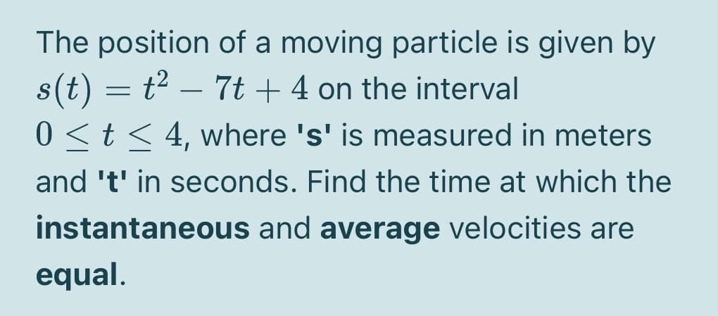 The position of a moving particle is given by
s(t) = t2 – 7t + 4 on the interval
0 <t < 4, where 's' is measured in meters
and 't' in seconds. Find the time at which the
instantaneous and average velocities are
equal.
