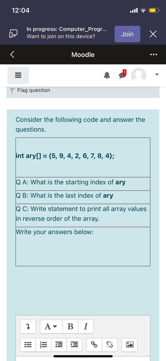 12:04
In progress: Computer_Progr...
Want to join on this device?
Join
Мoodle
P Flag question
Consider the following code and answer the
questions.
int ary[] = {5, 9, 4, 2, 6, 7, 8, 4};
Q A: What is the starting index of ary
Q B: What is the last index of ary
Q C: Write statement to print all array values
in reverse order of the array.
Write your answers below:
В
I
!!!
II
