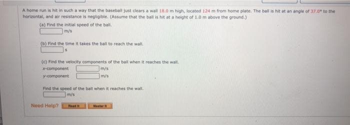 A home run is hit in such a way that the baseball just clears a wall 18.0 m high, located 124 m from home plate. The ball is hit at an angle of 37.0" to the
horizontal, and air resistance is negligible. (Assume that the ball is hit at a height of 1.0 m above the ground.)
(a) Find the initial speed of the bail.
m/s
(b) Find the time it takes the ball to reach the wall.
(c) Find the velocity components of the ball when it reaches the wall,
m/s
X-component
y-component
m/s
Find the speed of the ball when it reaches the wall.
m/s
Need Help?
Read
Master
