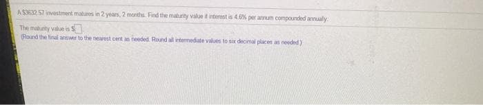 AS332 57 investment matures in 2 years, 2 months. Find the maturity value if interest is 4.6% per annum compounded annualy
The matunity value is S
(Round the final answer to the nearest cent an needed. Round all intermediate values to six decimal places as needed)
