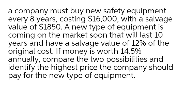 a company must buy new safety equipment
every 8 years, costing $16,000, with a salvage
value of $185O. A new type of equipment is
coming on the market soon that will last 10
years and have a salvage value of 12% of the
original cost. If money is worth 14.5%
annually, compare the two possibilities and
identify the highest price the company should
pay for the new type of equipment.
