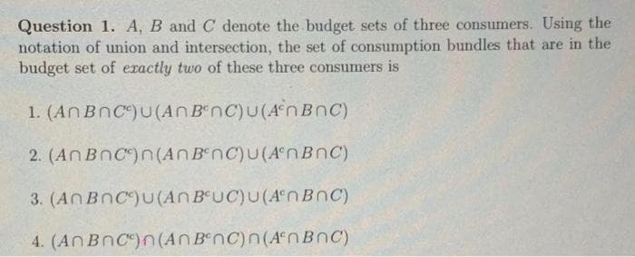 Question 1. A, B and C denote the budget sets of three consumers. Using the
notation of union and intersection, the set of consumption bundles that are in the
budget set of exactly two of these three consumers is
1. (An BnC)U(AnB nC)U(An BnC)
2. (An BnC)n(An B nC)U(A°NBNC)
3. (ANBNC)U(An BUC)U(A°NBNC)
4. (AN BnC)n(AN BenC)n(An BnC)

